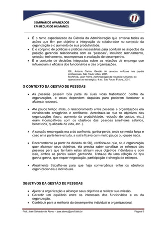 SEMINÁRIOS AVANÇADOS
          EM RECURSOS HUMANOS


     É o ramo especializado da Ciência da Administração que envolve todas as
      ações que têm por objetivo a integração do colaborador no contexto da
      organização e o aumento de sua produtividade.
     É o conjunto de políticas e práticas necessárias para conduzir os aspectos da
      posição gerencial relacionados com as “pessoas”, incluindo recrutamento,
      seleção, treinamento, recompensas e avaliação de desempenho.
     É o conjunto de decisões integradas sobre as relações de emprego que
      influenciam a eficácia dos funcionários e das organizações.

                                         GIL, Antonio Carlos. Gestão de pessoas: enfoque nos papéis
                                         profissionais. São Paulo: Atlas, 2001.
                                         MARRAS, Jean Pierre. Administração de recursos humanos: do
                                         operacional ao estratégico. 4.ed. São Paulo: Futura, 2001.

O CONTEXTO DA GESTÃO DE PESSOAS

     As pessoas passam boa parte de suas vidas trabalhando dentro de
      organizações, e estas dependem daquelas para poderem funcionar e
      alcançar sucesso.

     Até pouco tempo atrás, o relacionamento entre pessoas e organizações era
      considerado antagônico e conflitante. Acreditava-se que os objetivos das
      organizações (lucro, aumento da produtividade, redução de custos, etc.,)
      eram incompatíveis com os objetivos das pessoas (melhores salários,
      benefícios, qualidade de vida, etc..).

     A solução empregada era a do confronto, ganha-perde, onde se media força e
      caso uma parte levava tudo, a outra ficava com muito pouco ou quase nada.

     Recentemente (a partir da década de 90), verificou-se que, se a organização
      quer alcançar seus objetivos, ela precisa saber canalizar os esforços das
      pessoas para que também estas atinjam seus objetivos individuais e com
      isso, ambos as partes saiam ganhando. Trata-se de uma relação do tipo
      ganha-ganha, que requer negociação, participação e sinergia de esforços.

     Atualmente trabalha-se para que haja convergência entre os objetivos
      organizacionais e individuais.



OBJETIVOS DA GESTÃO DE PESSOAS

     Ajudar a organização a alcançar seus objetivos e realizar sua missão.
     Garantir um equilíbrio entre os interesses dos funcionários e os da
      organização.
     Contribuir para a melhoria do desempenho individual e organizacional.

Prof. José Salvador de Abreu – jose.abreu@prof.italo.br                                    Página 6
 