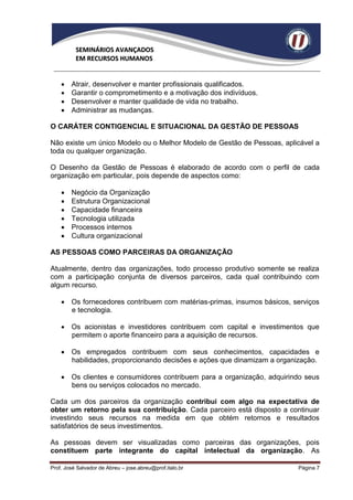 SEMINÁRIOS AVANÇADOS
          EM RECURSOS HUMANOS


       Atrair, desenvolver e manter profissionais qualificados.
       Garantir o comprometimento e a motivação dos indivíduos.
       Desenvolver e manter qualidade de vida no trabalho.
       Administrar as mudanças.

O CARÁTER CONTIGENCIAL E SITUACIONAL DA GESTÃO DE PESSOAS

Não existe um único Modelo ou o Melhor Modelo de Gestão de Pessoas, aplicável a
toda ou qualquer organização.

O Desenho da Gestão de Pessoas é elaborado de acordo com o perfil de cada
organização em particular, pois depende de aspectos como:

       Negócio da Organização
       Estrutura Organizacional
       Capacidade financeira
       Tecnologia utilizada
       Processos internos
       Cultura organizacional

AS PESSOAS COMO PARCEIRAS DA ORGANIZAÇÃO

Atualmente, dentro das organizações, todo processo produtivo somente se realiza
com a participação conjunta de diversos parceiros, cada qual contribuindo com
algum recurso.

     Os fornecedores contribuem com matérias-primas, insumos básicos, serviços
      e tecnologia.

     Os acionistas e investidores contribuem com capital e investimentos que
      permitem o aporte financeiro para a aquisição de recursos.

     Os empregados contribuem com seus conhecimentos, capacidades e
      habilidades, proporcionando decisões e ações que dinamizam a organização.

     Os clientes e consumidores contribuem para a organização, adquirindo seus
      bens ou serviços colocados no mercado.

Cada um dos parceiros da organização contribui com algo na expectativa de
obter um retorno pela sua contribuição. Cada parceiro está disposto a continuar
investindo seus recursos na medida em que obtém retornos e resultados
satisfatórios de seus investimentos.

As pessoas devem ser visualizadas como parceiras das organizações, pois
constituem parte integrante do capital intelectual da organização. As

Prof. José Salvador de Abreu – jose.abreu@prof.italo.br                 Página 7
 