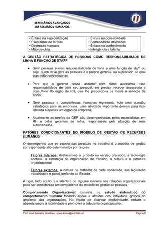 SEMINÁRIOS AVANÇADOS
          EM RECURSOS HUMANOS


     • Ênfase na especialização                           • Ética e responsabilidade
     • Executoras de tarefas                              • Fornecedoras atividades
     • Destrezas manuais                                  • Ênfase no conhecimento
     • Mão-de-obra                                        • Inteligência e talento

A GESTÃO ESTRATÉGICA DE PESSOAS COMO RESPONSABILIDADE DE
LINHA E FUNÇÃO DE STAFF

     Gerir pessoas é uma responsabilidade de linha e uma função de staff, ou
      seja, quem deve gerir as pessoas é o próprio gerente, ou supervisor, ao qual
      elas estão subordinadas.

     Para que o gerente possa assumir com plena autonomia essa
      responsabilidade de gerir seu pessoal, ele precisa receber assessoria e
      consultoria do órgão de RH, que lhe proporciona os meios e serviços de
      apoio;

     Gerir pessoas e competências humanas representa hoje uma questão
      estratégica para as empresas, uma atividade importante demais para ficar
      limitada a apenas um órgão da empresa;

     Atualmente as tarefas da GEP são desempenhadas pelos especialistas em
      RH e pelos gerentes de linha, responsáveis pela atuação de seus
      subordinados.

FATORES CONDICIONANTES DO MODELO DE GESTÃO DE RECURSOS
HUMANOS

O desempenho que se espera das pessoas no trabalho é o modelo de gestão
correspondente são determinados por fatores:

      Fatores internos: destacam-se o produto ou serviço oferecido, a tecnologia
      adotada, a estratégia de organização de trabalho, a cultura e a estrutura
      organizacional.

      Fatores externos: a cultura de trabalho de cada sociedade, sua legislação
      trabalhista e o papel conferido ao Estado.

A rigor, tudo aquilo que interfere de alguma maneira nas relações organizacionais
pode ser considerado um componente do modelo de gestão de pessoas.

Comportamento Organizacional consiste no estudo sistemático do
comportamento humano focando ações e atitudes dos indivíduos, grupos no
ambiente das organizações. No intuito de alcançar produtividade, reduzir o
absenteísmo e a rotatividade e promover a cidadania organizacional.

Prof. José Salvador de Abreu – jose.abreu@prof.italo.br                                Página 9
 