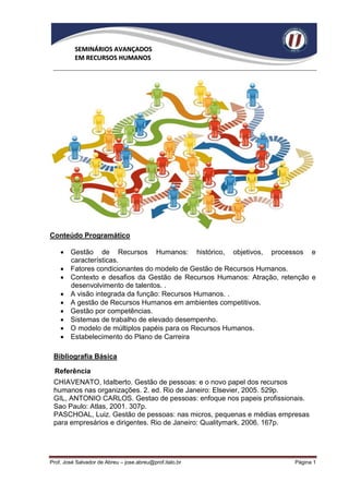 SEMINÁRIOS AVANÇADOS
          EM RECURSOS HUMANOS




Conteúdo Programático

     Gestão de Recursos Humanos: histórico, objetivos, processos e
      características.
     Fatores condicionantes do modelo de Gestão de Recursos Humanos.
     Contexto e desafios da Gestão de Recursos Humanos: Atração, retenção e
      desenvolvimento de talentos. .
     A visão integrada da função: Recursos Humanos. .
     A gestão de Recursos Humanos em ambientes competitivos.
     Gestão por competências.
     Sistemas de trabalho de elevado desempenho.
     O modelo de múltiplos papéis para os Recursos Humanos.
     Estabelecimento do Plano de Carreira

 Bibliografia Básica

  Referência
 CHIAVENATO, Idalberto. Gestão de pessoas: e o novo papel dos recursos
 humanos nas organizações. 2. ed. Rio de Janeiro: Elsevier, 2005. 529p.
 GIL, ANTONIO CARLOS. Gestao de pessoas: enfoque nos papeis profissionais.
 Sao Paulo: Atlas, 2001. 307p.
 PASCHOAL, Luiz. Gestão de pessoas: nas micros, pequenas e médias empresas
 para empresários e dirigentes. Rio de Janeiro: Qualitymark, 2006. 167p.




Prof. José Salvador de Abreu – jose.abreu@prof.italo.br               Página 1
 