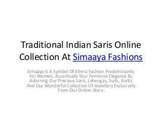 Traditional Indian Saris Online
Collection At Simaaya Fashions
Simaaya Is A Symbol Of Ethnic Fashion Predominantly
For Women. Accentuate Your Feminine Elegance By
Adorning Our Precious Saris, Lehengas, Suits, Kurtis
And Our Wonderful Collection Of Jewellery Exclusively
From Our Online Store.
 