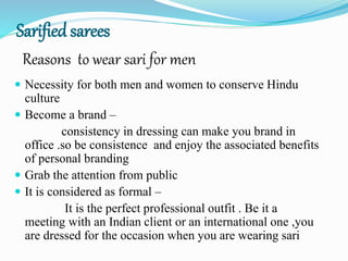 Sarified sarees
 Necessity for both men and women to conserve Hindu
culture
 Become a brand –
consistency in dressing can make you brand in
office .so be consistence and enjoy the associated benefits
of personal branding
 Grab the attention from public
 It is considered as formal –
It is the perfect professional outfit . Be it a
meeting with an Indian client or an international one ,you
are dressed for the occasion when you are wearing sari
Reasons to wear sari for men
 