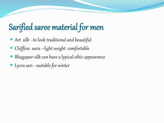Sarified saree material for men
 Art silk –to look traditional and beautiful
 Chiffion saris –light weight comfortable
 Bhagapur-silk can have a lypical ethic appearance
 Lycra sari –suitable for winter
 