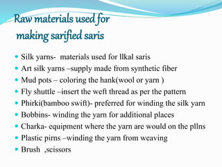 Raw materials used for
making sarified saris
 Silk yarns- materials used for llkal saris
 Art silk yarns –supply made from synthetic fiber
 Mud pots – coloring the hank(wool or yarn )
 Fly shuttle –insert the weft thread as per the pattern
 Phirki(bamboo swift)- preferred for winding the silk yarn
 Bobbins- winding the yarn for additional places
 Charka- equipment where the yarn are would on the pllns
 Plastic pirns –winding the yarn from weaving
 Brush ,scissors
 