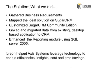 The Solution: What we did…

•  Gathered Business Requirements
•  Mapped the ideal solution on SugarCRM
•  Customized SugarCRM Community Edition
•  Linked and migrated data from existing, desktop
   based application to CRM.
•  Enhanced the Reporting module using SQL
   server 2005.

Icreon helped Axis Systems leverage technology to
enable efficiencies, insights, cost and time savings.

                                          13	
  
 