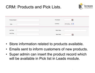 CRM: Products and Pick Lists.

  Product Name*               Purchased



   Cost                       Currency




  List Price                   Book Value


  Unit Price
                                Book Date




•  Store information related to products available.
•  Emails sent to inform customers of new products.
•  Super admin can insert the product record which
   will be available in Pick list in Leads module.

                                            20	
  
 