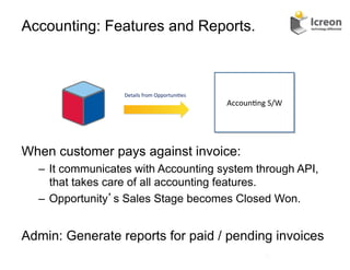 Accounting: Features and Reports.



                  Details	
  from	
  Opportuni/es	
  
                                                        Accoun/ng	
  S/W	
  




When customer pays against invoice:
  –  It communicates with Accounting system through API,
     that takes care of all accounting features.
  –  Opportunity s Sales Stage becomes Closed Won.


Admin: Generate reports for paid / pending invoices
                                                                     22	
  
 