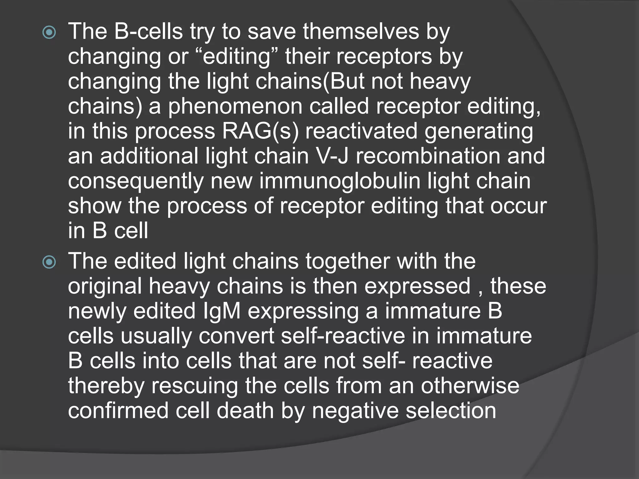  The B-cells try to save themselves by
changing or “editing” their receptors by
changing the light chains(But not heavy
chains) a phenomenon called receptor editing,
in this process RAG(s) reactivated generating
an additional light chain V-J recombination and
consequently new immunoglobulin light chain
show the process of receptor editing that occur
in B cell
 The edited light chains together with the
original heavy chains is then expressed , these
newly edited IgM expressing a immature B
cells usually convert self-reactive in immature
B cells into cells that are not self- reactive
thereby rescuing the cells from an otherwise
confirmed cell death by negative selection
 