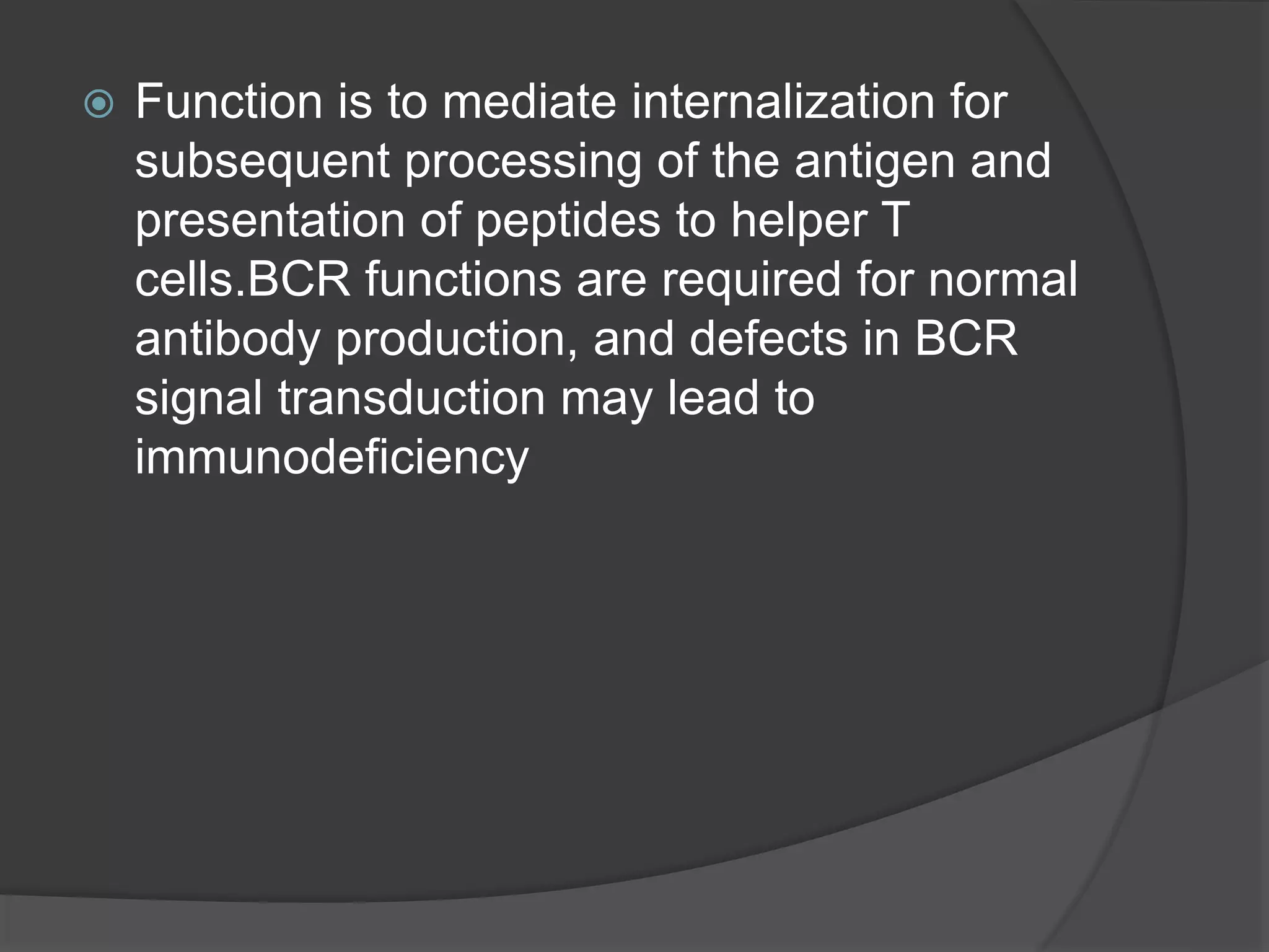  Function is to mediate internalization for
subsequent processing of the antigen and
presentation of peptides to helper T
cells.BCR functions are required for normal
antibody production, and defects in BCR
signal transduction may lead to
immunodeficiency
 