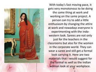 With today’s fast moving pace, it
gets very monotonous to be doing
the same thing at work and
working on the same project. A
person can try to add a little
enthusiasm by changing the attire
at work and nowadays everyone is
experimenting with the indo-
western look. Sarees are not only
just for the teachers in the
classrooms but also for the women
in the corporate world. They can
wear a saree and still get a formal
look carrying it. Here are two
materials that I would suggest for
the formal as well as the Indian
woman look at your workplace.
 