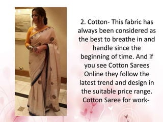 2. Cotton- This fabric has
always been considered as
the best to breathe in and
handle since the
beginning of time. And if
you see Cotton Sarees
Online they follow the
latest trend and design in
the suitable price range.
Cotton Saree for work-
 