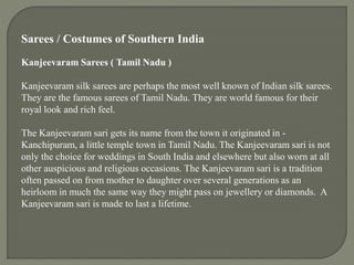 Sarees / Costumes of Southern India
Kanjeevaram Sarees ( Tamil Nadu )
Kanjeevaram silk sarees are perhaps the most well known of Indian silk sarees.
They are the famous sarees of Tamil Nadu. They are world famous for their
royal look and rich feel.
The Kanjeevaram sari gets its name from the town it originated in -
Kanchipuram, a little temple town in Tamil Nadu. The Kanjeevaram sari is not
only the choice for weddings in South India and elsewhere but also worn at all
other auspicious and religious occasions. The Kanjeevaram sari is a tradition
often passed on from mother to daughter over several generations as an
heirloom in much the same way they might pass on jewellery or diamonds. A
Kanjeevaram sari is made to last a lifetime.
 