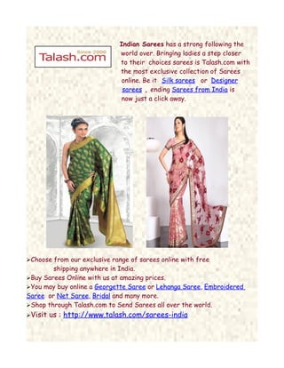 Indian Sarees has a strong following the
                              world over. Bringing ladies a step closer
                              to their choices sarees is Talash.com with
                              the most exclusive collection of Sarees
                              online. Be it Silk sarees or Designer
                               sarees , ending Sarees from India is
                              now just a click away.




Choose from our exclusive range of sarees online with free
        shipping anywhere in India.
Buy Sarees Online with us at amazing prices.
You may buy online a Georgette Saree or Lehanga Saree, Embroidered
Saree or Net Saree, Bridal and many more.
Shop through Talash.com to Send Sarees all over the world.
Visit   us : http://www.talash.com/sarees-india
 