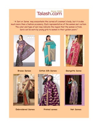 “A Sari or Saree may exacerbate the curves of a woman's body, but it is also
much more than a fashion accessory. Each representative of the women sari curtain.
    The color and type of sari may indicate the region that the woman is from.
        Saris can be worn by young girls to women in their golden years.”




       Brasso Sarees          Cotton Silk Sarees           Georgette Saree




     Embroidered Sarees            Printed sarees               Net Sarees
 