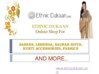 ETHNIC DUKAAN 
Online Shop For 
SAREES, LEHENGA, SALWAR SUITS, 
KURTI ACCESSORIES, FABRICS 
AND MORE.. 
www.ethnicdukaan.co 
m 
 