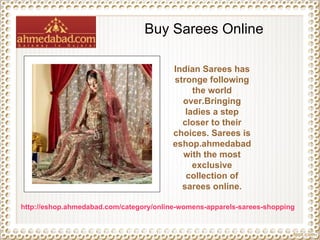 Buy Sarees Online Indian Sarees has stronge following the world over.Bringing ladies a step closer to their choices. Sarees is eshop.ahmedabad with the most exclusive collection of sarees online. http://eshop.ahmedabad.com/category/online-womens-apparels-sarees-shopping 