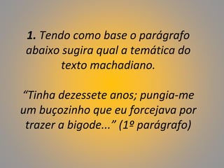 1. Tendo como base o parágrafo
abaixo sugira qual a temática do
texto machadiano.
“Tinha dezessete anos; pungia-me
um buçozinho que eu forcejava por
trazer a bigode...” (1º parágrafo)
 