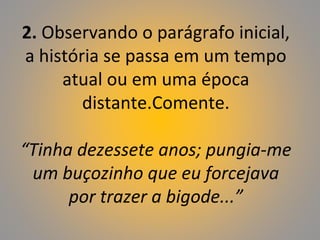 2. Observando o parágrafo inicial,
a história se passa em um tempo
atual ou em uma época
distante.Comente.
“Tinha dezessete anos; pungia-me
um buçozinho que eu forcejava
por trazer a bigode...”
 