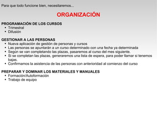 Para que todo funcione bien, necesitaremos... ORGANIZACIÓN PROGRAMACIÓN DE LOS CURSOS Trimestral Difusión GESTIONAR A LAS PERSONAS Nueva aplicaciòn de gestión de personas y cursos Las personas se apuntarán a un curso determinado con una fecha ya determinada Según se van completando las plazas, pasaremos al curso del mes siguiente. Si se completan las plazas, generaremos una lista de espera, para poder llamar si tenemos bajas. Confirmamos la asistencia de las personas con anterioridad al comienzo del curso PREPARAR Y DOMINAR LOS MATERIALES Y MANUALES Formación/Autoformación Trabajo de equipo 