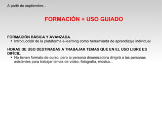 A partir de septiembre... FORMACIÓN + USO GUIADO FORMACIÓN BÁSICA Y AVANZADA . Introducción de la plataforma e-learning como herramienta de aprendizaje individual HORAS DE USO DESTINADAS A TRABAJAR TEMAS QUE EN EL USO LIBRE ES DIFÍCIL . No tienen formato de curso, pero la persona dinamizadora dirigirá a las personas asistentes para trabajar temas de vídeo, fotografía, mùsica... 