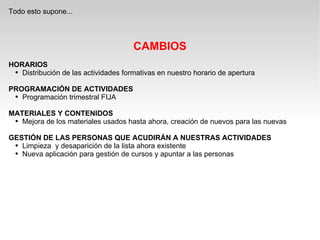 Todo esto supone... CAMBIOS HORARIOS Distribución de las actividades formativas en nuestro horario de apertura PROGRAMACIÓN DE ACTIVIDADES Programación trimestral FIJA MATERIALES Y CONTENIDOS Mejora de los materiales usados hasta ahora, creación de nuevos para las nuevas GESTIÓN DE LAS PERSONAS QUE ACUDIRÁN A NUESTRAS ACTIVIDADES Limpieza  y desaparición de la lista ahora existente Nueva aplicación para gestión de cursos y apuntar a las personas 