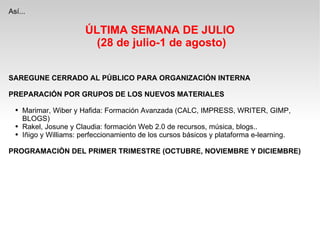 Así... ÚLTIMA SEMANA DE JULIO (28 de julio-1 de agosto) SAREGUNE CERRADO AL PÚBLICO PARA ORGANIZACIÓN INTERNA PREPARACIÓN POR GRUPOS DE LOS NUEVOS MATERIALES Marimar, Wiber y Hafida: Formación Avanzada (CALC, IMPRESS, WRITER, GIMP, BLOGS) Rakel, Josune y Claudia: formación Web 2.0 de recursos, música, blogs.. Iñigo y Williams: perfeccionamiento de los cursos básicos y plataforma e-learning. PROGRAMACIÒN DEL PRIMER TRIMESTRE (OCTUBRE, NOVIEMBRE Y DICIEMBRE) 