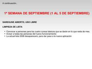 A continuación.. 1ª SEMANA DE SEPTIEMBRE (1 AL 5 DE SEPTIEMBRE) SAREGUNE ABIERTO, USO LIBRE LIMPIEZA DE LISTA Convocar a personas para los cuatro cursos básicos que se darán en lo que resta de mes. Avisar a todas las personas del nuevo funcionamiento La actual lista 2008 desaparecerá, para dar paso a la nueva aplicación  