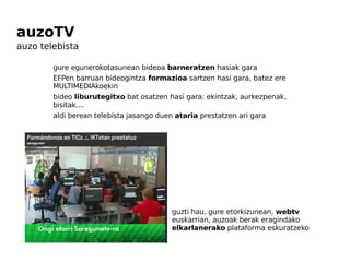 auzoTV   auzo telebista gure  egunerokotasunean  bideoa  barneratzen  hasiak gara EFPen barruan bideogintza  formazioa  sartzen hasi gara, batez ere  MULTIMEDIAkoekin bideo  liburutegitxo  bat osatzen   hasi  gara: ekintzak, aurkezpenak, bisitak....  aldi berean telebista jasango duen  ataria  prestatzen ari gara guzti hau, gure etorkizunean,  webtv  euskarrian, auzoak berak eragindako  elkarlanerako  plataforma eskuratzeko 