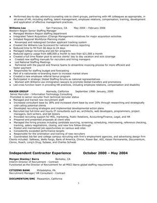 ♦   Performed day-to-day advisory/counseling role to client groups, partnering with HR colleagues as appropriate, in
    all areas of HR, including staffing, talent management, employee relations, compensation, training, development
    and application of effective management practices.

Williams Lea                    San Francisco, CA        May 2004 – February 2006
Western Region Senior Staffing Manager
♦ Managed Western Region staffing department
♦ Integrated Talent Acquisition /Change Management initiatives for major acquisition activities
♦ Initiated Regional Workforce Planning model
♦ Revamped and redesigned Ceridian applicant tracking system
♦ Created the Williams Lea Scorecard for national metrics reporting
♦ Reduced time to fill from 66 days to 24 days
♦ Managed college recruiting and job fair programs
♦ Reduced agency usage from $88,000 a month to less than $21,000 a month
♦ Created a full time floater pool to service clients’ day to day vacation and sick coverage
♦    Created new staffing manuals for recruiters and hiring managers
♦    Led National Staffing Meetings
♦    Partnered with the payroll and finance teams to streamline invoicing process for more efficient and
   faster payment
♦ Responsible for staffing budget and forecasting
♦ Part of a nationwide re-branding team to increase market share
♦ Created a new employee referral bonus program
♦ Participated in strategic Global Staffing forums as national representatives
♦    Worked with Williams Lea immigration lawyers to promote Global transfers and promotions
♦ Led cross function team in providing HR practices, including employee relations, compensation and disability

MAXIM GROUP                        Alameda, California    September 1998- January, 2000
 Senior Recruiter - Information Technology Consulting
 Promoted to senior recruiter from technical recruiter status
♦ Managed and trained new recruitment staff
♦ Increased consultant base by 38% and increased client base by over 20% through researching and strategically
    cold calling potential clients
♦ Developed recruiting strategies and implemented developmental action plans
♦ Recruited top full-time and hourly IT consultants such as; architects, web developers, programmers, project
    managers, tech-writers, and QA testers
♦ Provided recruiting support for MIS, marketing, Public Relations, Accounting/Finance, Legal, and HR
♦ Prepared and presented proposals at client sites
♦ Managed the hiring process including candidate sourcing, screening, scheduling, interviewing, reference checking,
    tracking, salary negotiations, closing, and new hire follow-through
♦ Posted and maintained job opportunities on various web sites
♦ Consistently exceeded performance targets
♦ Responsible for the orientation and training of new recruiters
♦ Coordinated Job fair and college campus recruiting with firm's employment agencies, and advertising design firm
Clients included: Safeway, Wells Fargo, Bank of America, Chiron, Power Bar, AIG, Kaiser Permanente, Documentum,
Clorox, Roach, Long’s Drug, Sybase, and Charles Schwab



Independent Contractor Experience                              October 2000 – May 2004
Morgan Stanley/ Barra                  Berkeley, CA
Interim Director of Recruitment - Contract
Functioned as the Director of Recruitment for all MSCI Barra global staffing requirements

CITIZENS BANK         Philadelphia, PA
Recruitment Manager/ HR Consultant - Contract

DOCUMENTUM/EMC Pleasanton, California
                                                          3
 
