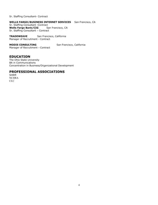 Sr. Staffing Consultant- Contract

WELLS FARGO/BUSINESS INTERNET SERVICES                 San Francisco, CA
Sr. Staffing Consultant -Contract
Wells Fargo Bank/CIG            San Francisco, CA
Sr. Staffing Consultant – Contract

TRADEWEAVE            San Francisco, California
Manager of Recruitment - Contract

MODIS CONSULTING                       San Francisco, California
Manager of Recruitment - Contract


EDUCATION
The Ohio State University
BA in Communications
Concentration in Business/Organizational Development

PROFESSIONAL ASSOCIATIONS
SHRM
NCHRA
CLC




                                                          4
 
