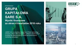 GRUPA
KAPITAŁOWA
SARE S.A.
Wyniki finansowe
za okres 4 kwartałów 2016 roku
„SARE S.A. is a leading independent Polish technology
company, which offers proprietary software solutions that
increase the effectiveness of email and performance
marketing campaigns.”
1
 