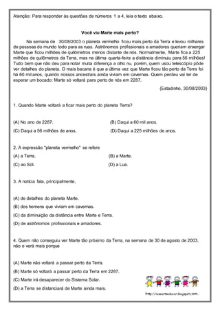 Atenção: Para responder às questões de números 1 a 4, leia o texto abaixo.
Você viu Marte mais perto?
Na semana de 30/08/2003 o planeta vermelho ficou mais perto da Terra e levou milhares
de pessoas do mundo todo para as ruas. Astrônomos profissionais e amadores queriam enxergar
Marte que ficou milhões de quilômetros menos distante de nós. Normalmente, Marte fica a 225
milhões de quilômetros da Terra, mas na última quarta-feira a distância diminuiu para 56 milhões!
Tudo bem que não deu para notar muita diferença a olho nu, porém, quem usou telescópio pôde
ver detalhes do planeta. O mais bacana é que a última vez que Marte ficou tão perto da Terra foi
há 60 mil anos, quando nossos ancestrais ainda viviam em cavernas. Quem perdeu vai ter de
esperar um bocado: Marte só voltará para perto de nós em 2287.
(Estadinho, 30/08/2003)
1. Quando Marte voltará a ficar mais perto do planeta Terra?
(A) No ano de 2287. (B) Daqui a 60 mil anos.
(C) Daqui a 56 milhões de anos. (D) Daqui a 225 milhões de anos.
2. A expressão "planeta vermelho" se refere
(A) a Terra. (B) a Marte.
(C) ao Sol. (D) a Lua.
3. A notícia fala, principalmente,
(A) de detalhes do planeta Marte.
(B) dos homens que viviam em cavernas.
(C) da diminuição da distância entre Marte e Terra.
(D) de astrônomos profissionais e amadores.
4. Quem não conseguiu ver Marte tão próximo da Terra, na semana de 30 de agosto de 2003,
não o verá mais porque
(A) Marte não voltará a passar perto da Terra.
(B) Marte só voltará a passar perto da Terra em 2287.
(C) Marte irá desaparecer do Sistema Solar.
(D) a Terra se distanciará de Marte ainda mais.
http://roseartseducar.blogspot.com.
br/
 