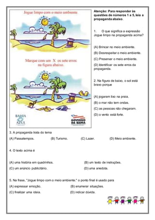 Atenção: Para responder às
questões de números 1 a 5, leia a
propaganda abaixo.
1. O que significa a expressão
Jogue limpo na propaganda acima?
(A) Brincar no meio ambiente.
(B) Desrespeitar o meio ambiente.
(C) Preservar o meio ambiente.
(D) Identificar os sete erros da
propaganda.
2. Na figura de baixo, o sol está
bravo porque
(A) jogaram lixo na praia.
(B) o mar não tem ondas.
(C) as pessoas não chegaram.
(D) o vento está forte.
3. A propaganda trata do tema
(A) Passatempos. (B) Turismo. (C) Lazer. (D) Meio ambiente.
4. O texto acima é
(A) uma história em quadrinhos. (B) um texto de instruções.
(C) um anúncio publicitário. (D) uma anedota.
5. Na frase, "Jogue limpo com o meio ambiente." o ponto final é usado para
(A) expressar emoção. (B) enumerar situações.
(C) finalizar uma ideia. (D) indicar dúvida.
 