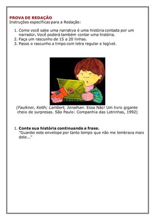 PROVA DE REDAÇÃO
Instruções específicas para a Redação:
1. Como você sabe uma narrativa é uma história contada por um
narrador. Você poderá também contar uma história.
2. Faça um rascunho de 15 a 20 linhas.
3. Passe o rascunho a limpo com letra regular e legível.
(Faulkner, Keith; Lambert, Jonathan. Essa Não! Um livro gigante
cheio de surpresas. São Paulo: Companhia das Letrinhas, 1992)
1. Conte sua história continuando a frase.
"Guardei este envelope por tanto tempo que não me lembrava mais
dele..."
 