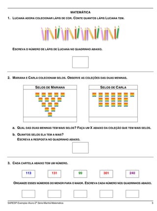 MATEMÁTICA
1. LUCIANA ADORA COLECIONAR LÁPIS DE COR. CONTE QUANTOS LÁPIS LUCIANA TEM.




    ESCREVA O NÚMERO DE LÁPIS DE LUCIANA NO QUADRINHO ABAIXO.




2. MARIANA E CARLA COLECIONAM SELOS. OBSERVE AS COLEÇÕES DAS DUAS MENINAS.

                       SELOS DE MARIANA                        SELOS DE CARLA




    a. QUAL DAS DUAS MENINAS TEM MAIS SELOS? FAÇA UM X ABAIXO DA COLEÇÃO QUE TEM MAIS SELOS.

    b. QUANTOS SELOS ELA TEM A MAIS?
        ESCREVA A RESPOSTA NO QUADRINHO ABAIXO.




3. CADA CARTELA ABAIXO TEM UM NÚMERO.


               113                   131              99        301             240


    ORGANIZE ESSES NÚMEROS DO MENOR PARA O MAIOR. ESCREVA CADA NÚMERO NOS QUADRINHOS ABAIXO.




SARESP-Exemplar-Aluno-2a Série-Manhã-Matemática                                                3
 