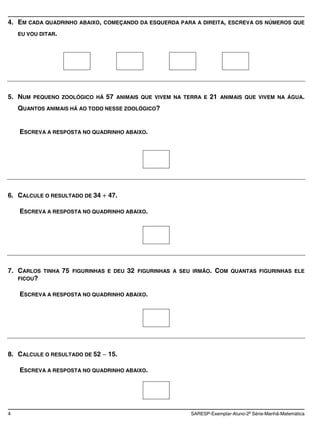 4. EM CADA QUADRINHO ABAIXO,      COMEÇANDO DA ESQUERDA PARA A DIREITA, ESCREVA OS NÚMEROS QUE

    EU VOU DITAR.




5. NUM   PEQUENO ZOOLÓGICO HÁ      57   ANIMAIS QUE VIVEM NA TERRA E    21   ANIMAIS QUE VIVEM NA ÁGUA.

    QUANTOS ANIMAIS HÁ AO TODO NESSE ZOOLÓGICO?


    ESCREVA A RESPOSTA NO QUADRINHO ABAIXO.




6. CALCULE O RESULTADO DE 34       47.

    ESCREVA A RESPOSTA NO QUADRINHO ABAIXO.




7. CARLOS   TINHA   75   FIGURINHAS E DEU   32   FIGURINHAS A SEU IRMÃO.   COM   QUANTAS FIGURINHAS ELE
   FICOU?


    ESCREVA A RESPOSTA NO QUADRINHO ABAIXO.




8. CALCULE O RESULTADO DE 52       15.

    ESCREVA A RESPOSTA NO QUADRINHO ABAIXO.




4                                                                SARESP-Exemplar-Aluno-2a Série-Manhã-Matemática
 