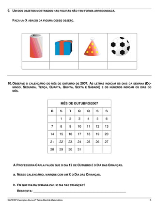 9. UM DOS OBJETOS MOSTRADOS NAS FIGURAS NÃO TEM FORMA ARREDONDADA.


    FAÇA UM X ABAIXO DA FIGURA DESSE OBJETO.




10. OBSERVE O CALENDÁRIO DO MÊS DE OUTUBRO DE 2007. AS LETRAS INDICAM OS DIAS DA SEMANA (DO-
    MINGO, SEGUNDA, TERÇA, QUARTA, QUINTA, SEXTA E SÁBADO) E OS NÚMEROS INDICAM OS DIAS DO
    MÊS.




                                             MÊS DE OUTUBRO/2007

                                     D      S     T    Q    Q    S    S

                                             1    2    3    4    5    6

                                     7       8    9    10   11   12   13

                                    14      15    16   17   18   19   20

                                    21      22    23   24   25   26   27

                                    28      29    30   31



    A PROFESSORA CARLA FALOU QUE O DIA 12 DE OUTUBRO É O DIA DAS CRIANÇAS.

    a. NESSE CALENDÁRIO, MARQUE COM UM X O DIA DAS CRIANÇAS.


    b. EM QUE DIA DA SEMANA CAIU O DIA DAS CRIANÇAS?
        RESPOSTA: ____________________________________________________

SARESP-Exemplar-Aluno-2a Série-Manhã-Matemática                                            5
 