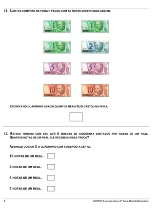 11. SUZI FEZ COMPRAS NA FEIRA E PAGOU COM AS NOTAS DESENHADAS ABAIXO.




    ESCREVA NO QUADRINHO ABAIXO QUANTOS REAIS SUZI GASTOU NA FEIRA.




12. MATEUS TROCOU COM SEU AVÔ 8 MOEDAS DE CINQÜENTA         CENTAVOS POR NOTAS DE UM REAL.
    QUANTAS NOTAS DE UM REAL ELE RECEBEU NESSA TROCA?

    ASSINALE COM UM X O QUADRINHO COM A RESPOSTA CERTA.

    16 NOTAS DE UM REAL.


    8 NOTAS DE UM REAL.


    4 NOTAS DE UM REAL.


    3 NOTAS DE UM REAL.


6                                                         SARESP-Exemplar-Aluno-2a Série-Manhã-Matemática
 