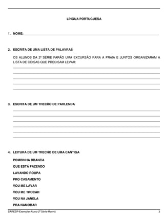 LÍNGUA PORTUGUESA



1. NOME: ______________________________________________________________________________




2. ESCRITA DE UMA LISTA DE PALAVRAS

   OS ALUNOS DA 2a SÉRIE FARÃO UMA EXCURSÃO PARA A PRAIA E JUNTOS ORGANIZARAM A
   LISTA DE COISAS QUE PRECISAM LEVAR:
   _____________________________________________________________________________________
   _____________________________________________________________________________________
   _____________________________________________________________________________________
   _____________________________________________________________________________________
   _____________________________________________________________________________________




3. ESCRITA DE UM TRECHO DE PARLENDA
   _____________________________________________________________________________________
   _____________________________________________________________________________________
   _____________________________________________________________________________________
   _____________________________________________________________________________________
   _____________________________________________________________________________________
   _____________________________________________________________________________________




4. LEITURA DE UM TRECHO DE UMA CANTIGA

   POMBINHA BRANCA

   QUE ESTÁ FAZENDO

   LAVANDO ROUPA

   PRO CASAMENTO

   VOU ME LAVAR

   VOU ME TROCAR

   VOU NA JANELA

   PRA NAMORAR
                       a
SARESP-Exemplar-Aluno-2 Série-Manhã                                                    3
 