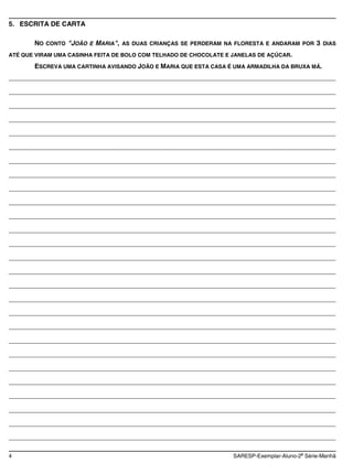 5. ESCRITA DE CARTA

       NO CONTO "JOÃO E MARIA", AS DUAS CRIANÇAS SE PERDERAM NA FLORESTA E ANDARAM POR 3 DIAS
ATÉ QUE VIRAM UMA CASINHA FEITA DE BOLO COM TELHADO DE CHOCOLATE E JANELAS DE AÇÚCAR.

       ESCREVA UMA CARTINHA AVISANDO JOÃO E MARIA QUE ESTA CASA É UMA ARMADILHA DA BRUXA MÁ.
________________________________________________________________________________________

________________________________________________________________________________________

________________________________________________________________________________________

________________________________________________________________________________________

________________________________________________________________________________________

________________________________________________________________________________________

________________________________________________________________________________________

________________________________________________________________________________________

________________________________________________________________________________________

________________________________________________________________________________________

________________________________________________________________________________________

________________________________________________________________________________________

________________________________________________________________________________________

________________________________________________________________________________________

________________________________________________________________________________________

________________________________________________________________________________________

________________________________________________________________________________________

________________________________________________________________________________________

________________________________________________________________________________________

________________________________________________________________________________________

________________________________________________________________________________________

________________________________________________________________________________________

________________________________________________________________________________________

________________________________________________________________________________________

________________________________________________________________________________________

________________________________________________________________________________________

________________________________________________________________________________________

                                                                                          a
4                                                                  SARESP-Exemplar-Aluno-2 Série-Manhã
 