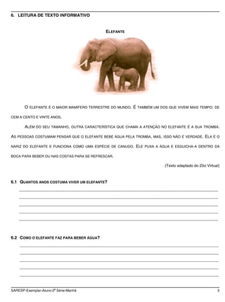 6. LEITURA DE TEXTO INFORMATIVO


                                            ELEFANTE




       O ELEFANTE É O MAIOR MAMÍFERO TERRESTRE DO MUNDO. É TAMBÉM UM DOS QUE VIVEM MAIS TEMPO: DE

CEM A CENTO E VINTE ANOS.

       ALÉM DO SEU TAMANHO, OUTRA CARACTERÍSTICA QUE CHAMA A ATENÇÃO NO ELEFANTE É A SUA TROMBA.

AS PESSOAS COSTUMAM PENSAR QUE O ELEFANTE BEBE ÁGUA PELA TROMBA, MAS, ISSO NÃO É VERDADE. ELA É O

NARIZ DO ELEFANTE E FUNCIONA COMO UMA ESPÉCIE DE CANUDO.   ELE PUXA A ÁGUA E ESGUICHA-A DENTRO DA

BOCA PARA BEBER OU NAS COSTAS PARA SE REFRESCAR.

                                                                        (Texto adaptado do Zôo Virtual)



6.1 QUANTOS ANOS COSTUMA VIVER UM ELEFANTE?
    ____________________________________________________________________________________
    ____________________________________________________________________________________
    ____________________________________________________________________________________
    ____________________________________________________________________________________
    ____________________________________________________________________________________



6.2 COMO O ELEFANTE FAZ PARA BEBER ÁGUA?
    ____________________________________________________________________________________
    ____________________________________________________________________________________
    ____________________________________________________________________________________
    ____________________________________________________________________________________
    ____________________________________________________________________________________


                       a
SARESP-Exemplar-Aluno-2 Série-Manhã                                                                  5
 