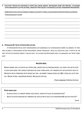 7. LEIA ESTE TRECHO DE CONVERSA E COPIE NAS LINHAS ABAIXO, SEPARANDO ONDE FOR PRECISO, UTILIZANDO
   LETRA MANUSCRITA (LETRA DE MÃO), SINAIS DE PONTUAÇÃO E AS MAIÚSCULAS QUE CONSIDERAR NECESSÁRIO.


    OMENINOCONVIDOUOIRMÃOVAMOSJOGARFUTEBOLAGORANÃODÁRESPONDEUOIRMÃO
    TENHOQUEESTUDAR
    _____________________________________________________________________________________

    _____________________________________________________________________________________

    _____________________________________________________________________________________

    _____________________________________________________________________________________

    _____________________________________________________________________________________

    _____________________________________________________________________________________

    _____________________________________________________________________________________



8. PRODUÇÃO DE TEXTO A PARTIR DE LEITURA
           A PROFESSORA SILVIA ESTÁ ORGANIZANDO UM ALMANAQUE DE CURIOSIDADES SOBRE OS ANIMAIS. E PARA
ISSO ALUNOS E PROFESSORA ESTÃO REALIZANDO VÁRIAS PESQUISAS.      HOJE ELA SOLICITOU QUE A PARTIR DE UM
DOS TEXTOS ESTUDADOS SOBRE A “BALEIA-AZUL” OS ALUNOS ESCREVESSEM PARA O ALMANAQUE UM         “VOCÊ SABIA
QUE”.




                                               BALEIA-AZUL

    MAIOR ANIMAL QUE JÁ EXISTIU NA TERRA (SIM, MAIOR QUE OS DINOSSAUROS), ELA PODE TER UM FILHOTE
    A CADA DOIS ANOS.    ELE NASCE COM MAIS DE DUAS TONELADAS,   DO TAMANHO DE UM ELEFANTE ADULTO.

    DURANTE SEUS PRIMEIROS SETE MESES DE VIDA,     OS BEBÊS TOMAM CERCA DE   380   LITROS DE LEITE POR

    DIA.   NESSE RITMO, ENGORDAM RÁPIDO: 90 QUILOS POR DIA.

                                                                     (Texto adaptado Folhinha On-line)




    VOCÊ SABIA QUE:
           A BALEIA-AZUL É O MAIOR ANIMAL QUE EXISTE, MAIOR ATÉ QUE OS DINOSSAUROS?
           SEUS FILHOTES NASCEM DO TAMANHO DE UM ELEFANTE ADULTO E ENGORDAM 90 QUILOS POR DIA?

                                                                                                  Laura



                                                                                              a
6                                                                      SARESP-Exemplar-Aluno-2 Série-Manhã
 