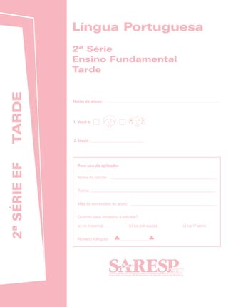 Língua Portuguesa
              2ª Série
              Ensino Fundamental
              Tarde
 TARDE




              Nome do aluno:




              1. Você é:



              2. Idade:
2ª SÉRIE EF




                Para uso do aplicador

                Nome da escola:


                Turma:


                Mês de aniversário do aluno:


                Quando você começou a estudar?

                a) no maternal                 b) na pré-escola      c) na 1ª série


                Número triângulo:




                                                                  2007
 