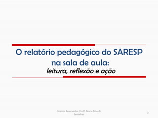 O relatório pedagógico do SARESP
          na sala de aula:
       leitura, reflexão e ação




          Direitos Reservados: Profª. Maria Silvia B.
                                                        2
                          Sentelhas
 
