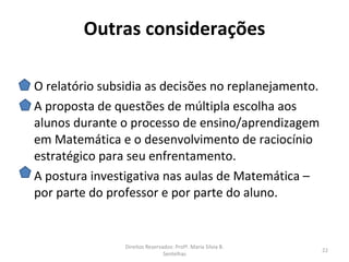 Outras considerações

O relatório subsidia as decisões no replanejamento.
A proposta de questões de múltipla escolha aos
alunos durante o processo de ensino/aprendizagem
em Matemática e o desenvolvimento de raciocínio
estratégico para seu enfrentamento.
A postura investigativa nas aulas de Matemática –
por parte do professor e por parte do aluno.


                Direitos Reservados: Profª. Maria Silvia B.
                                                              22
                                Sentelhas
 