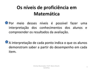Os níveis de proficiência em
             Matemática
Por meio desses níveis é possível fazer uma
interpretação dos conhecimentos dos alunos e
compreender os resultados da avaliação.

A interpretação de cada ponto indica o que os alunos
demonstram saber a partir do desempenho em cada
item.


                Direitos Reservados: Profª. Maria Silvia B.
                                                              3
                                Sentelhas
 