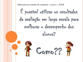 Diretoria de ensino de caieiras – ciclo i – 2.010É possível utilizar os resultados da avaliação em larga escala para melhorar o desempenho dos alunos?Como?? 