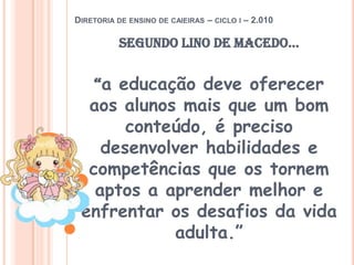 Diretoria de ensino de caieiras – ciclo i – 2.010Segundo lino de macedo...“a educação deve oferecer aos alunos mais que um bom conteúdo, é preciso desenvolver habilidades e competências que os tornem aptos a aprender melhor e enfrentar os desafios da vida adulta.”