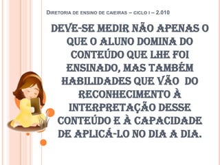 Diretoria de ensino de caieiras – ciclo i – 2.010Deve-se medir não apenas o que o aluno domina do conteúdo que lhe foi ensinado, mas também habilidades que vão  do reconhecimento à interpretação desse conteúdo e à capacidade de aplicá-lo no dia a dia. 