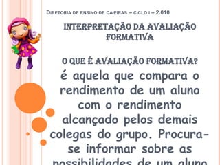 Diretoria de ensino de caieiras – ciclo i – 2.010interpretação da avaliação formativaO que é avaliação formativa?é aquela que compara o rendimento de um aluno com o rendimento alcançado pelos demais colegas do grupo. Procura-se informar sobre as possibilidades de um aluno saber ou poder fazer mais ou menos que os outros. 